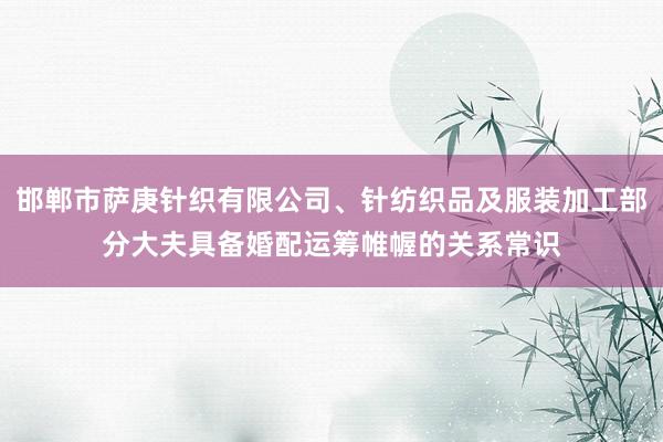 邯郸市萨庚针织有限公司、针纺织品及服装加工部分大夫具备婚配运筹帷幄的关系常识